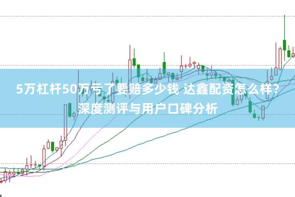 5万杠杆50万亏了要赔多少钱 达鑫配资怎么样?深度测评与用户口碑分析