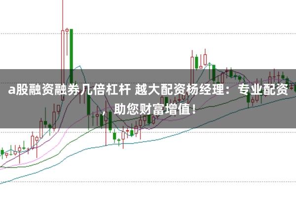 a股融资融券几倍杠杆 越大配资杨经理：专业配资，助您财富增值！