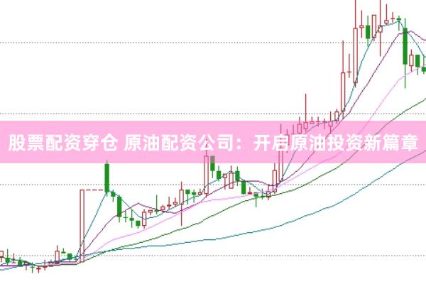 股票配资穿仓 原油配资公司：开启原油投资新篇章