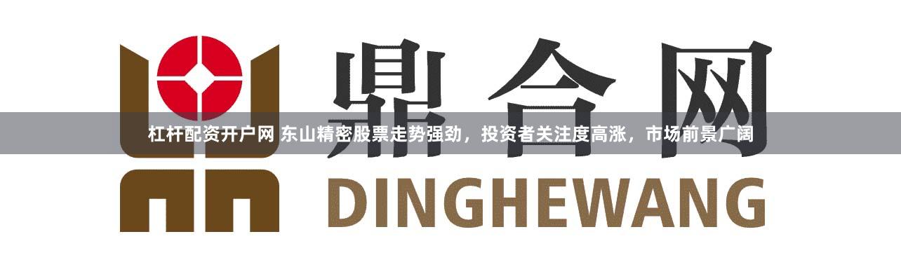 杠杆配资开户网 东山精密股票走势强劲，投资者关注度高涨，市场前景广阔