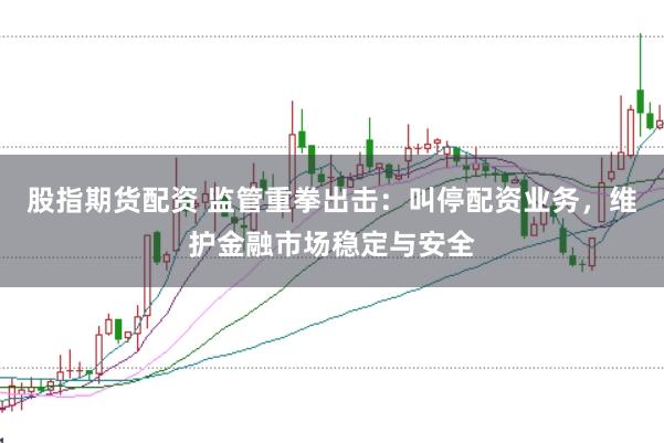 股指期货配资 监管重拳出击：叫停配资业务，维护金融市场稳定与安全