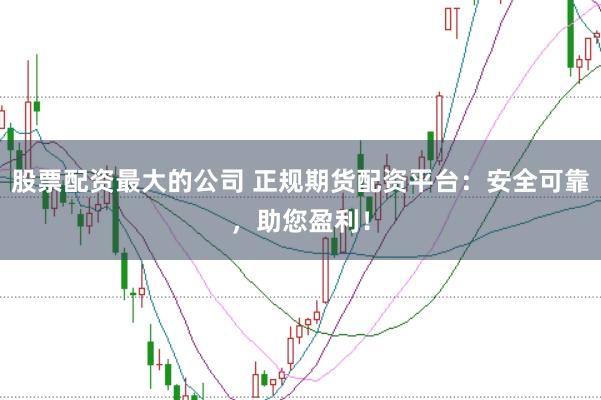 股票配资最大的公司 正规期货配资平台：安全可靠，助您盈利！