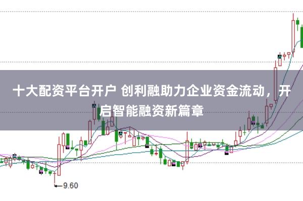 十大配资平台开户 创利融助力企业资金流动，开启智能融资新篇章