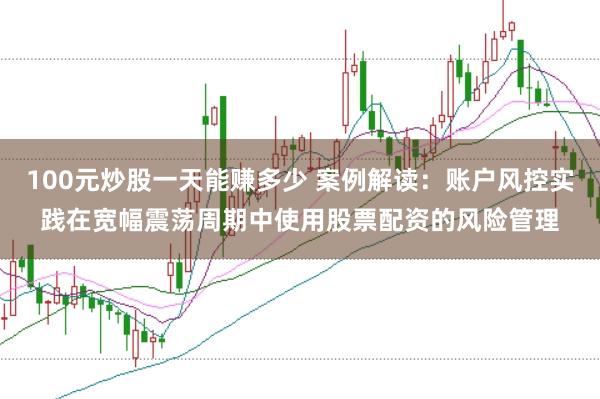 100元炒股一天能赚多少 案例解读：账户风控实践在宽幅震荡周期中使用股票配资的风险管理