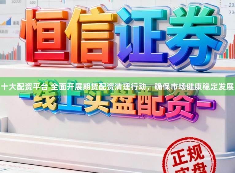 十大配资平台 全面开展期货配资清理行动,确保市场健康稳定发展