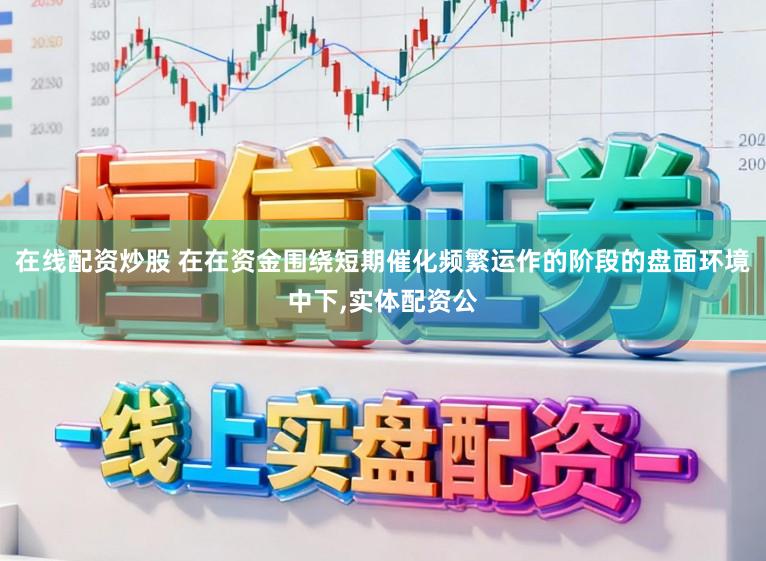 在线配资炒股 在在资金围绕短期催化频繁运作的阶段的盘面环境中下，实体配资公
