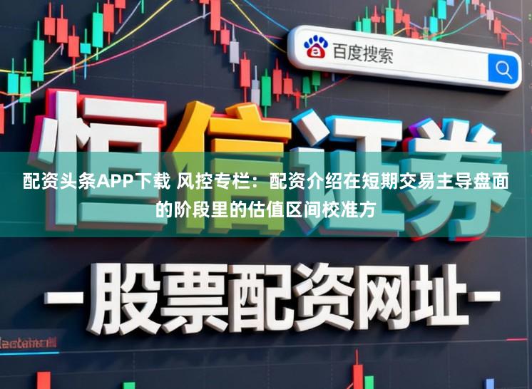 配资头条APP下载 风控专栏：配资介绍在短期交易主导盘面的阶段里的估值区间校准方