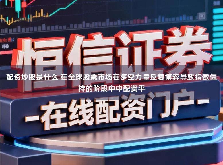 配资炒股是什么 在全球股票市场在多空力量反复博弈导致指数僵持的阶段中中配资平