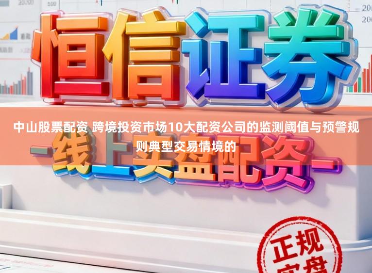 中山股票配资 跨境投资市场10大配资公司的监测阈值与预警规则典型交易情境的