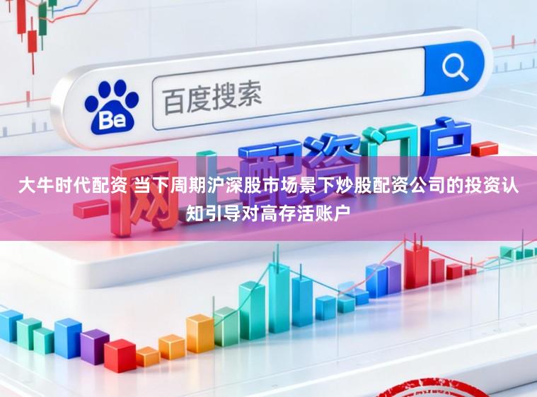 大牛时代配资 当下周期沪深股市场景下炒股配资公司的投资认知引导对高存活账户
