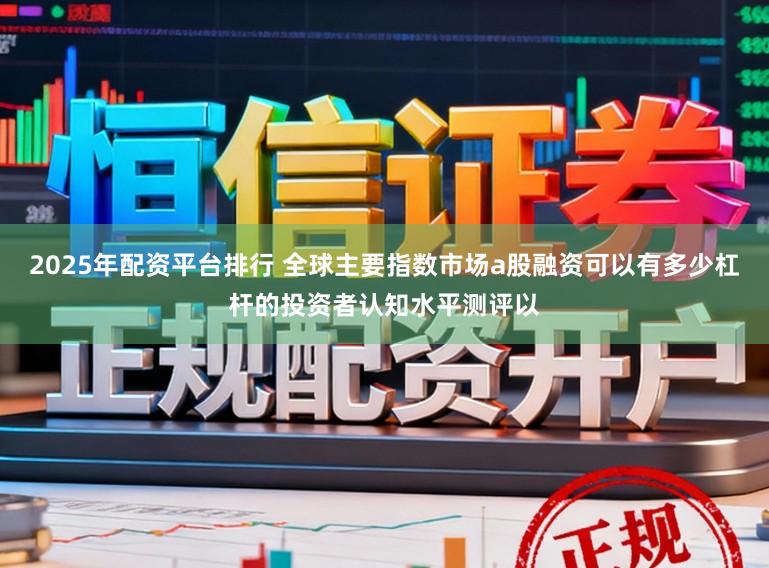 2025年配资平台排行 全球主要指数市场a股融资可以有多少杠杆的投资者认知水平测评以
