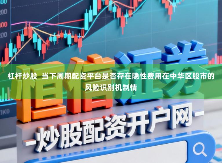 杠杆炒股  当下周期配资平台是否存在隐性费用在中华区股市的风险识别机制情