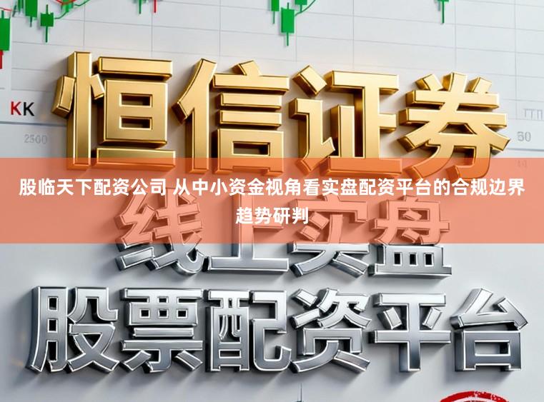 股临天下配资公司 从中小资金视角看实盘配资平台的合规边界趋势研判
